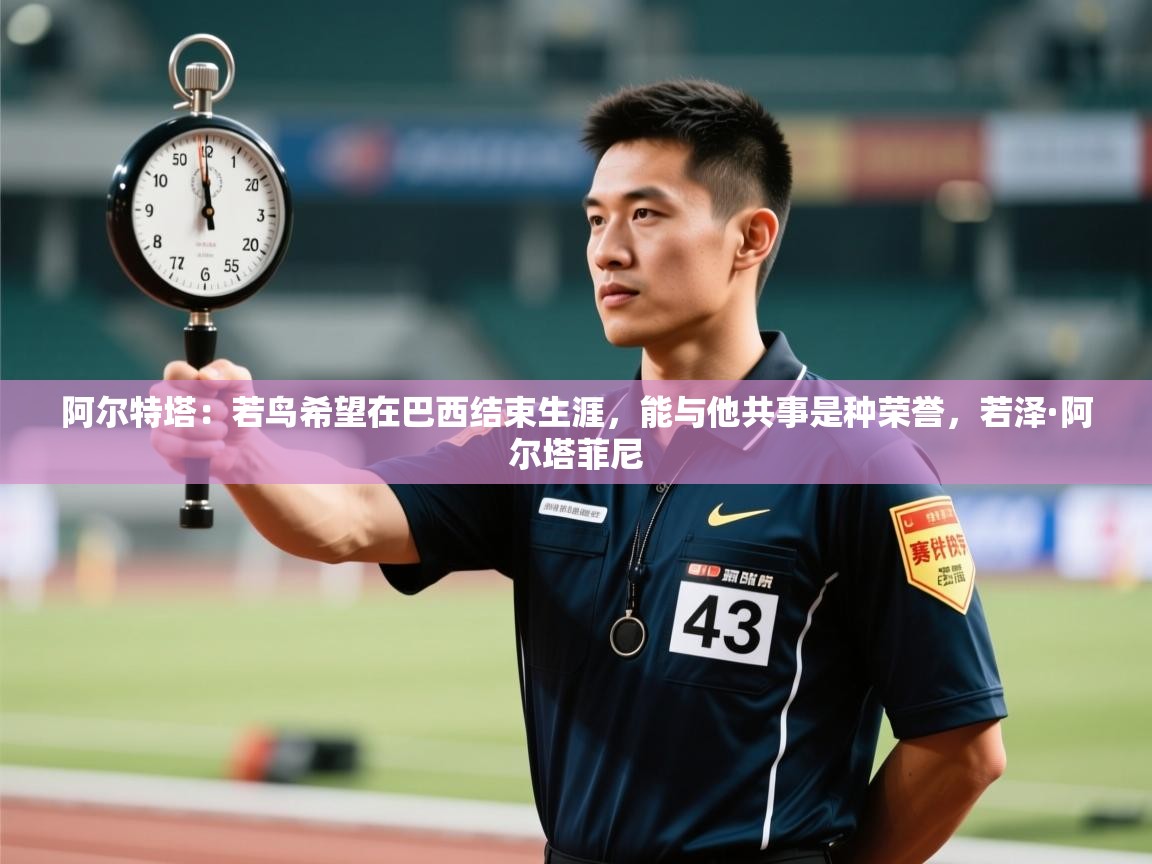 爱游体育直播-阿尔特塔:若鸟希望在巴西结束生涯,能与他共事是种荣誉,若泽·阿尔塔菲尼 第2张