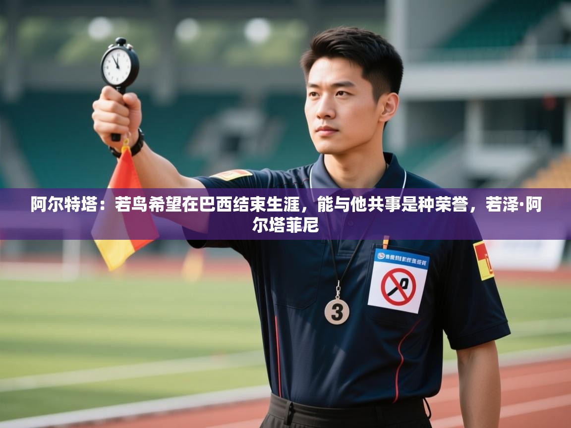 爱游体育直播-阿尔特塔:若鸟希望在巴西结束生涯,能与他共事是种荣誉,若泽·阿尔塔菲尼 第4张