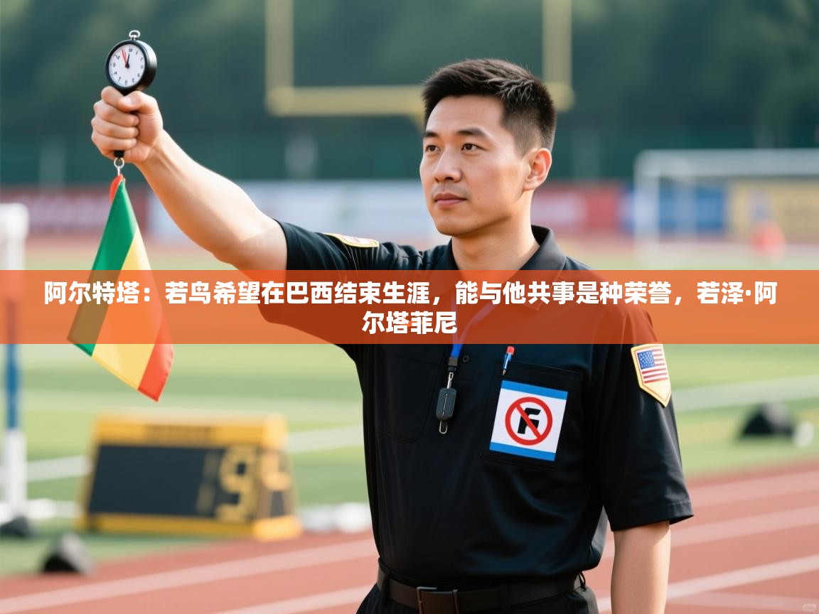 爱游体育直播-阿尔特塔:若鸟希望在巴西结束生涯,能与他共事是种荣誉,若泽·阿尔塔菲尼 第3张