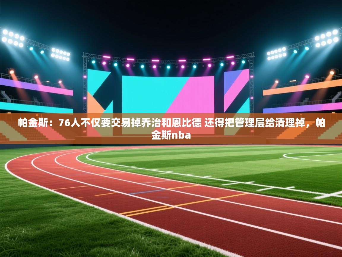 爱游戏体育下载-帕金斯：76人不仅要交易掉乔治和恩比德 还得把管理层给清理掉，帕金斯nba  第1张