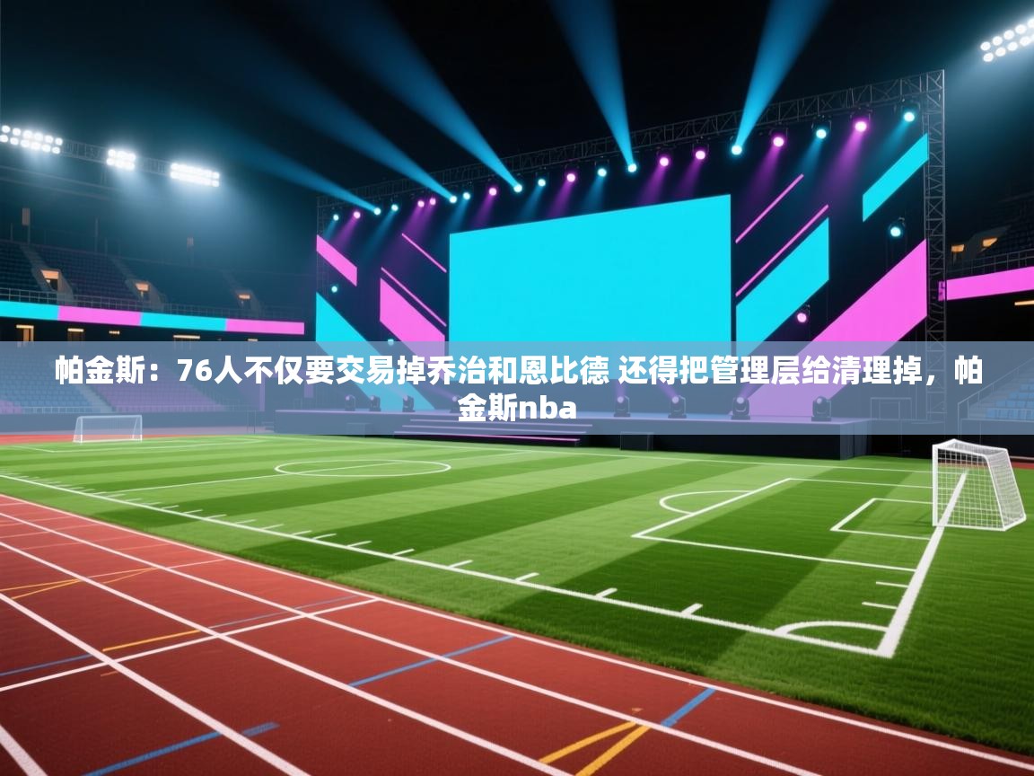 爱游戏体育下载-帕金斯：76人不仅要交易掉乔治和恩比德 还得把管理层给清理掉，帕金斯nba  第2张
