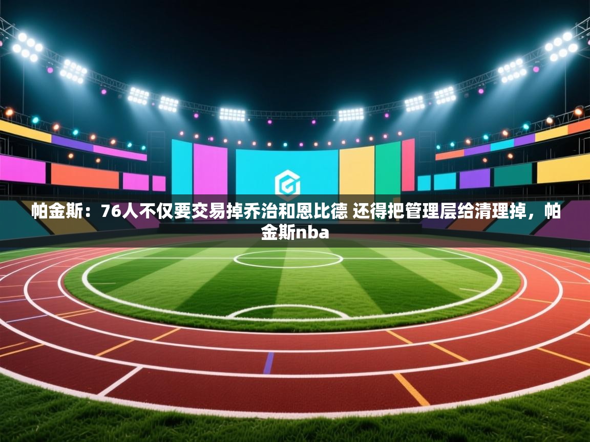 爱游戏体育下载-帕金斯：76人不仅要交易掉乔治和恩比德 还得把管理层给清理掉，帕金斯nba  第3张