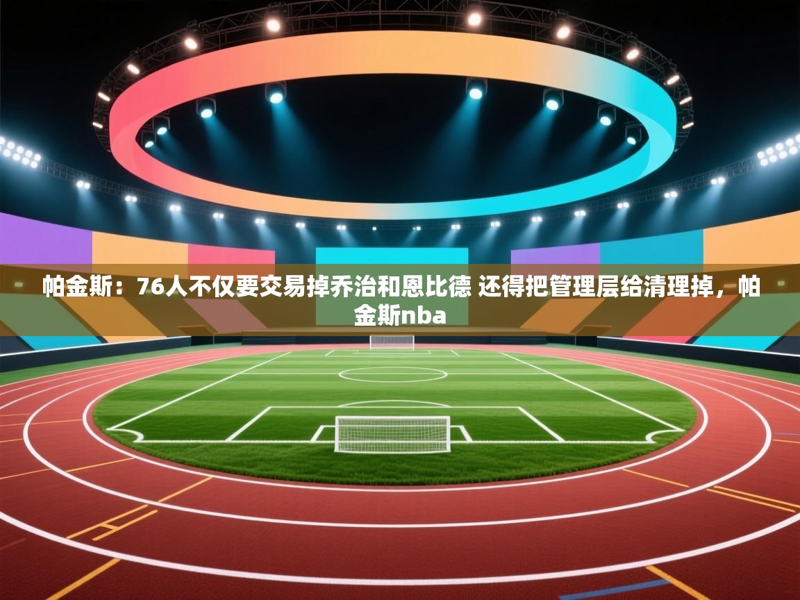 爱游戏体育下载-帕金斯：76人不仅要交易掉乔治和恩比德 还得把管理层给清理掉，帕金斯nba  第4张